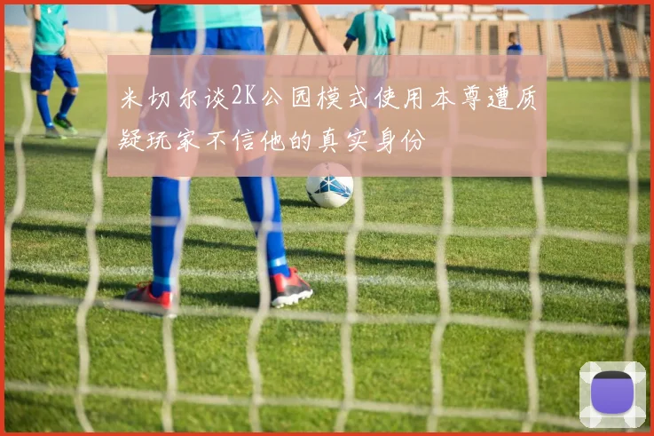 米切尔谈2K公园模式使用本尊遭质疑玩家不信他的真实身份