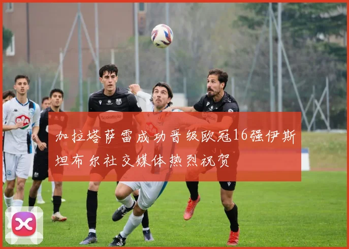 加拉塔萨雷成功晋级欧冠16强伊斯坦布尔社交媒体热烈祝贺
