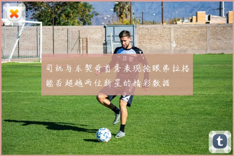 司机与东契奇首秀表现抢眼弗拉格能否超越两位新星的精彩数据