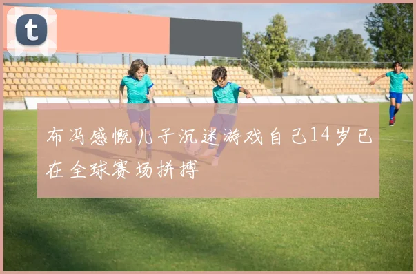 布冯感慨儿子沉迷游戏自己14岁已在全球赛场拼搏