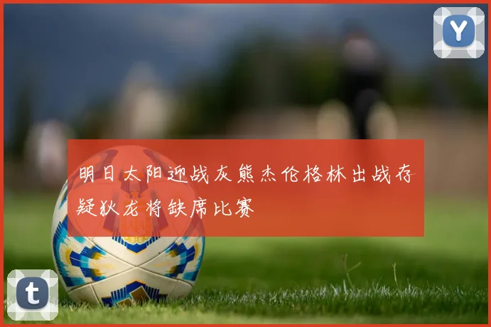 明日太阳迎战灰熊杰伦格林出战存疑狄龙将缺席比赛
