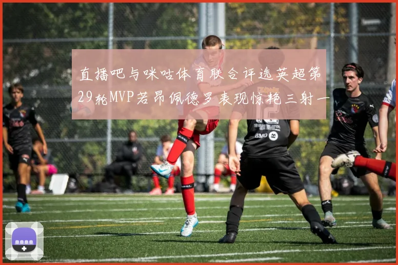 直播吧与咪咕体育联合评选英超第29轮MVP若昂佩德罗表现惊艳三射一传助球队获胜