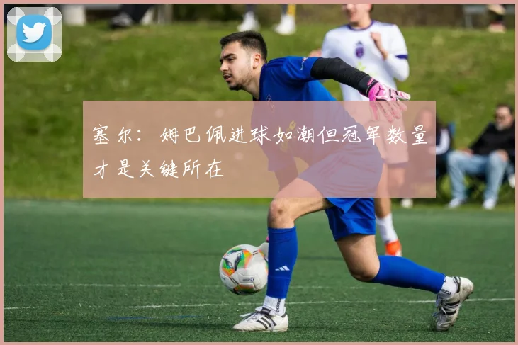 塞尔：姆巴佩进球如潮但冠军数量才是关键所在