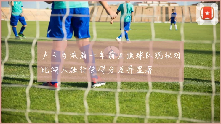 卢卡与浓眉一年前互换球队现状对比湖人独行侠得分差异显著