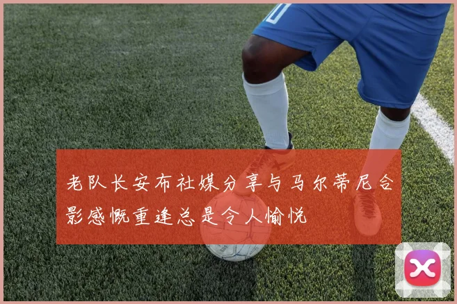 老队长安布社媒分享与马尔蒂尼合影感慨重逢总是令人愉悦