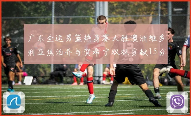 广东全运男篮热身赛大胜澳洲维多利亚焦泊乔与贺希宁双双贡献15分表现出色