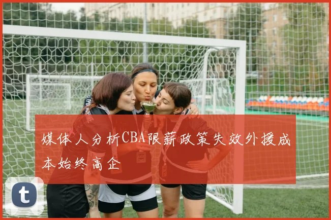 媒体人分析CBA限薪政策失效外援成本始终高企
