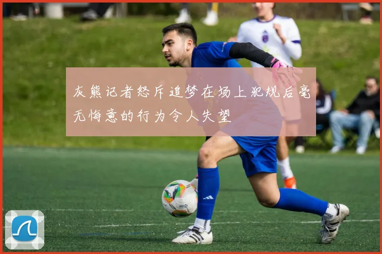 灰熊记者怒斥追梦在场上犯规后毫无悔意的行为令人失望
