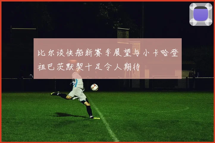比尔谈快船新赛季展望与小卡哈登祖巴茨默契十足令人期待