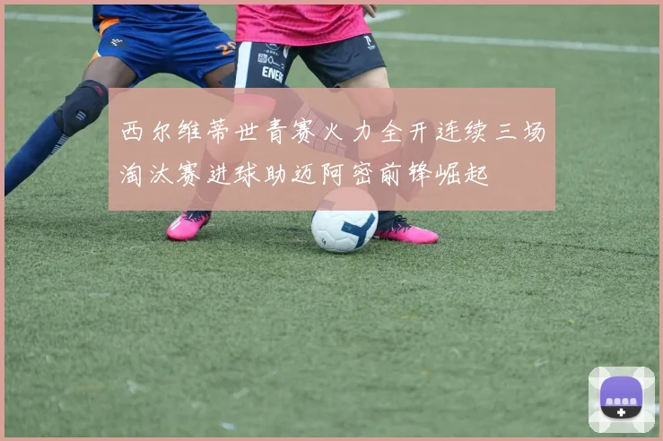 西尔维蒂世青赛火力全开连续三场淘汰赛进球助迈阿密前锋崛起