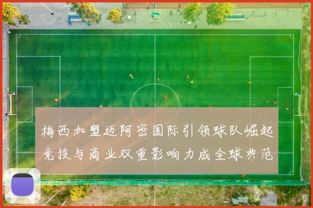 梅西加盟迈阿密国际引领球队崛起竞技与商业双重影响力成全球典范