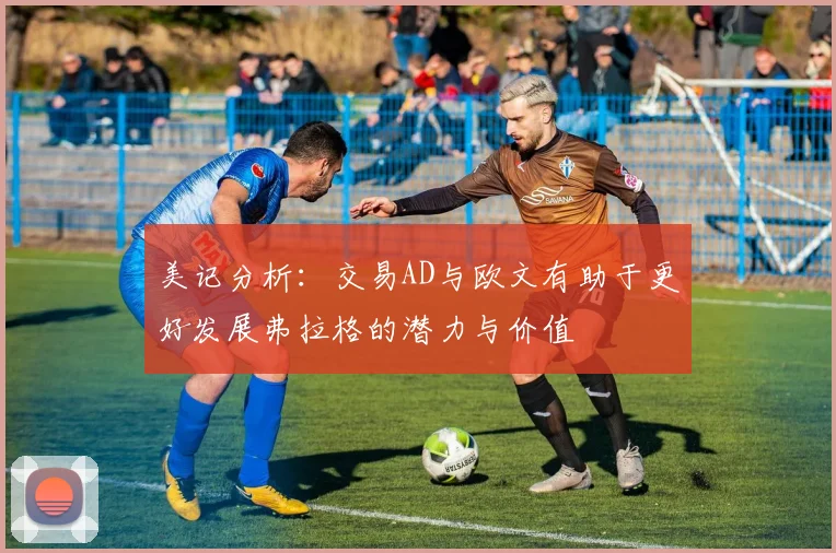 美记分析：交易AD与欧文有助于更好发展弗拉格的潜力与价值