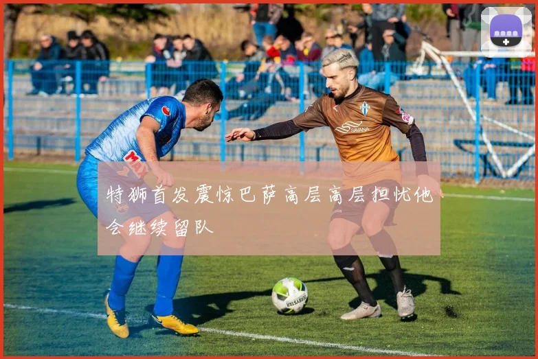 特狮首发震惊巴萨高层高层担忧他会继续留队