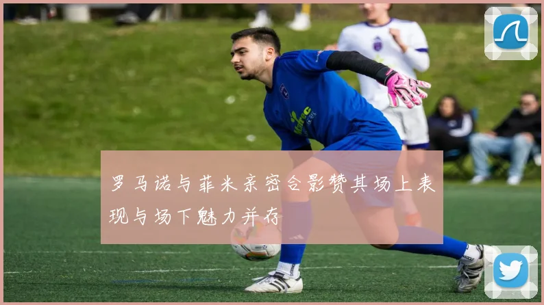 罗马诺与菲米亲密合影赞其场上表现与场下魅力并存