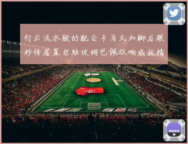 行云流水般的配合卡马文加脚后跟妙传居莱尔助攻姆巴佩双响成就精彩瞬间