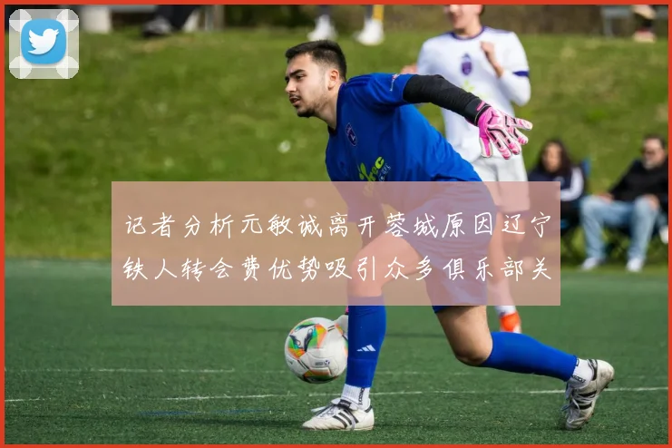 记者分析元敏诚离开蓉城原因辽宁铁人转会费优势吸引众多俱乐部关注